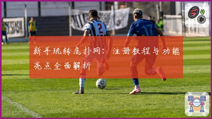 新手玩转虎扑网:注册教程与功能亮点全面解析