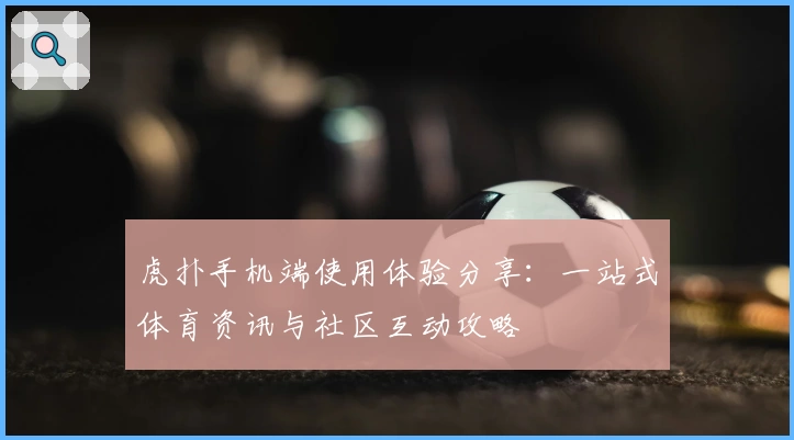 虎扑手机端使用体验分享：一站式体育资讯与社区互动攻略
