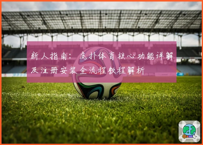 新人指南：虎扑体育核心功能详解及注册安装全流程教程解析