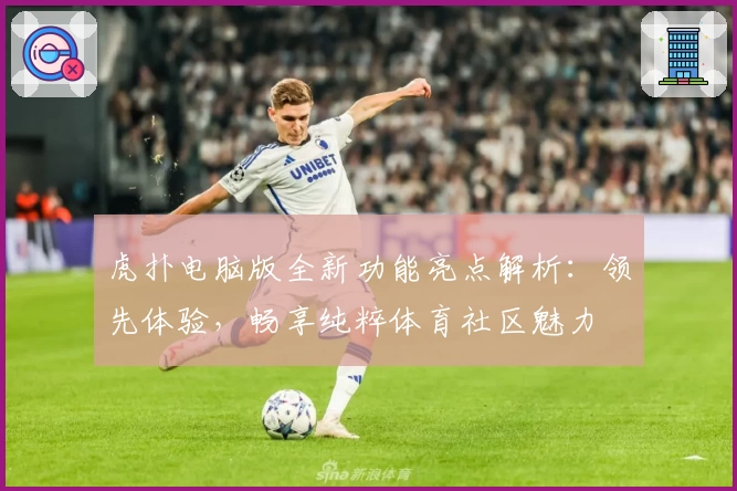 虎扑电脑版全新功能亮点解析：领先体验，畅享纯粹体育社区魅力