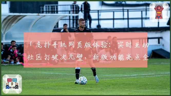 「虎扑手机网页版体验：实时互动社区打破次元壁，新版功能亮点全面解析」