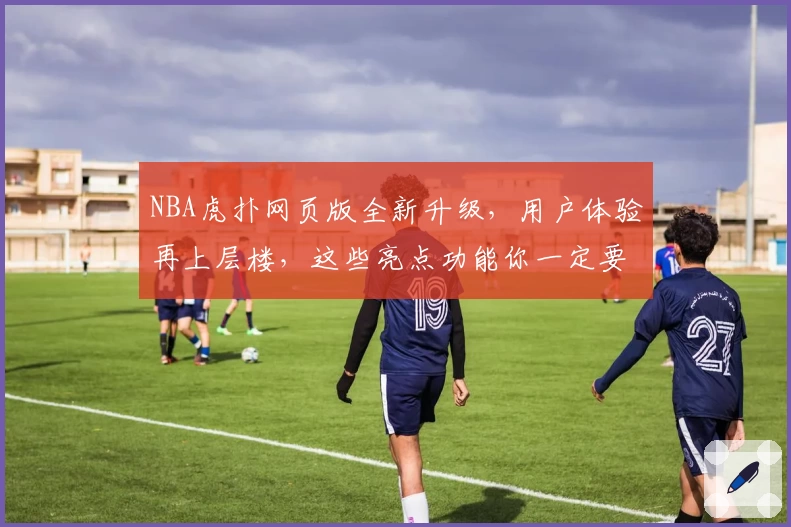 NBA虎扑网页版全新升级，用户体验再上层楼，这些亮点功能你一定要知道！
