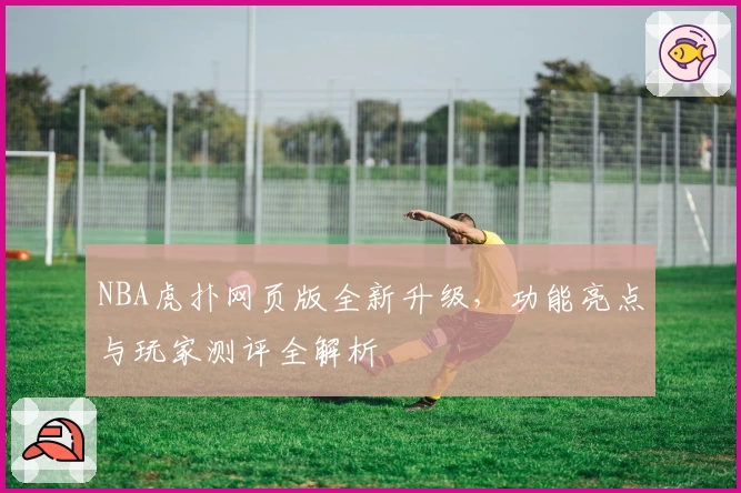NBA虎扑网页版全新升级,功能亮点与玩家测评全解析