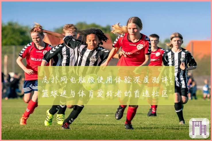 虎扑网电脑版使用体验深度测评:篮球迷与体育爱好者的首选社区