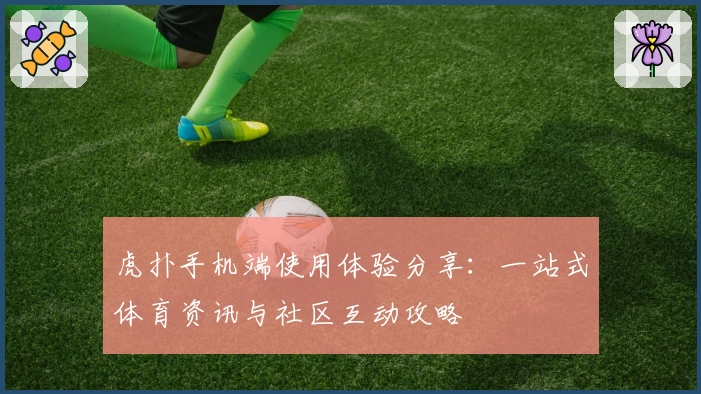 虎扑手机端使用体验分享：一站式体育资讯与社区互动攻略