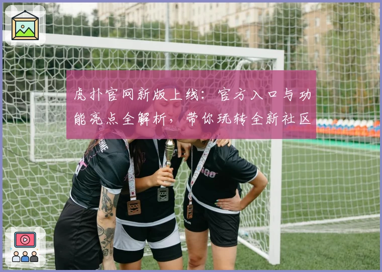 虎扑官网新版上线:官方入口与功能亮点全解析,带你玩转全新社区体验