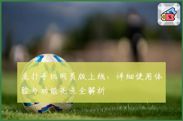 虎扑手机网页版上线，详细使用体验与功能亮点全解析