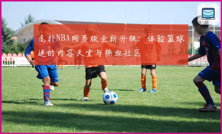 虎扑NBA网页版全新升级：体验篮球迷的内容天堂与热血社区