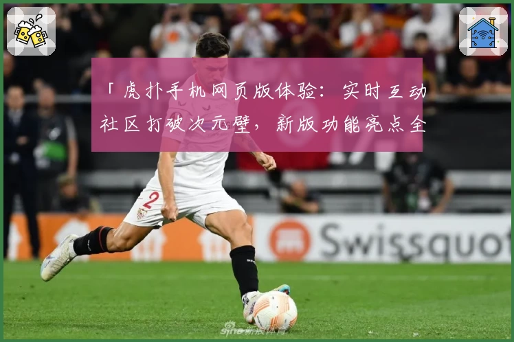 「虎扑手机网页版体验：实时互动社区打破次元壁，新版功能亮点全面解析」