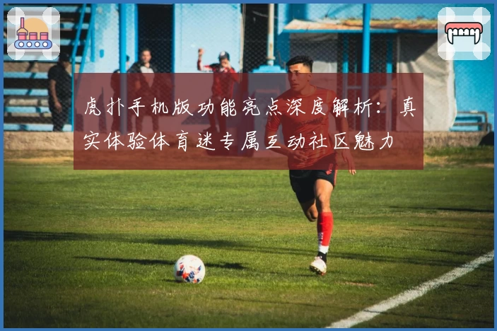 虎扑手机版功能亮点深度解析：真实体验体育迷专属互动社区魅力