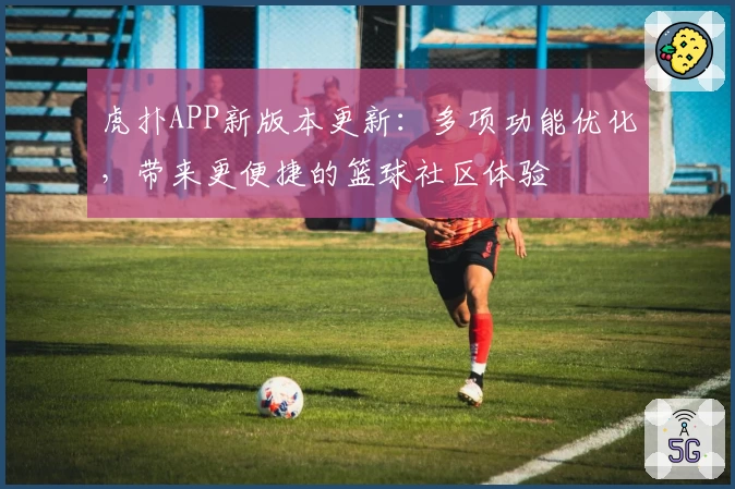 虎扑APP新版本更新：多项功能优化，带来更便捷的篮球社区体验