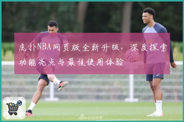 虎扑NBA网页版全新升级，深度探索功能亮点与最佳使用体验