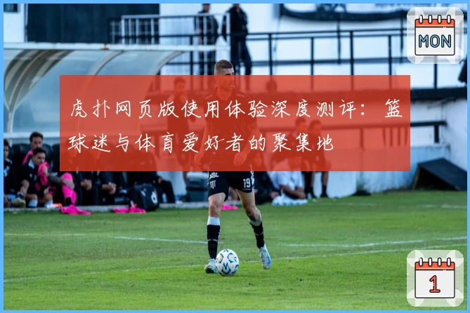 虎扑网页版使用体验深度测评:篮球迷与体育爱好者的聚集地