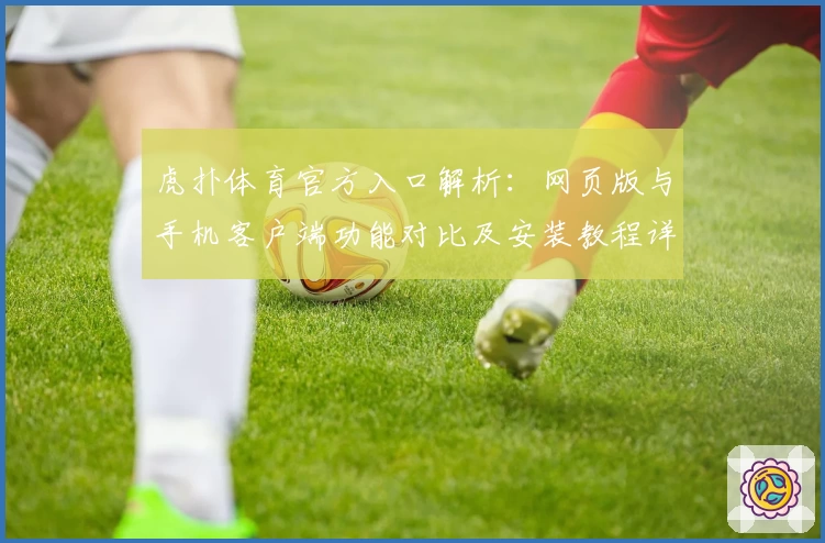 虎扑体育官方入口解析：网页版与手机客户端功能对比及安装教程详解