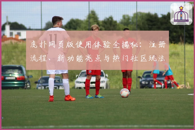 虎扑网页版使用体验全揭秘：注册流程、新功能亮点与热门社区玩法解析