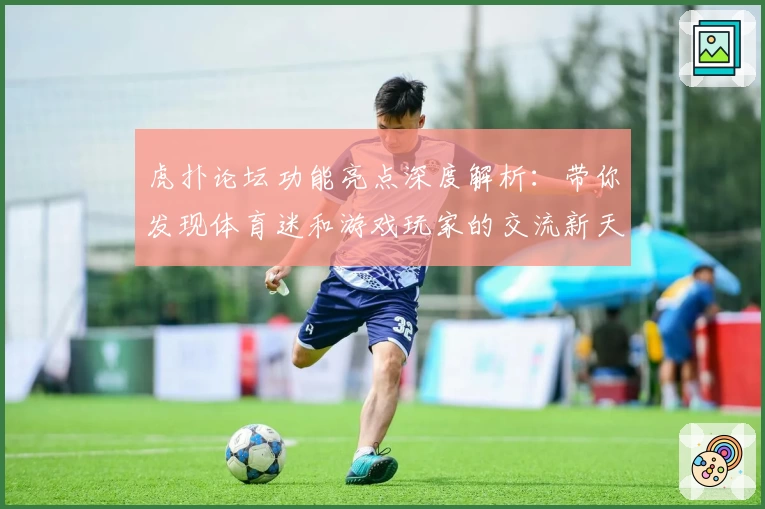 虎扑论坛功能亮点深度解析：带你发现体育迷和游戏玩家的交流新天地