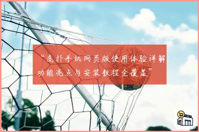 “虎扑手机网页版使用体验详解：功能亮点与安装教程全覆盖”