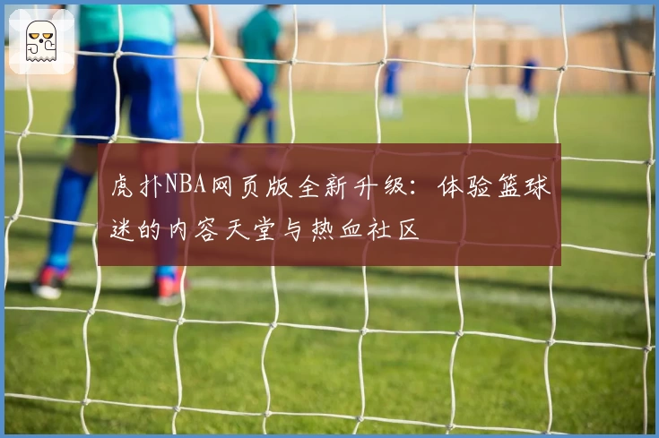 虎扑NBA网页版全新升级:体验篮球迷的内容天堂与热血社区