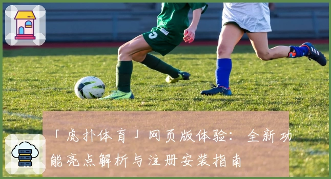 「虎扑体育」网页版体验：全新功能亮点解析与注册安装指南