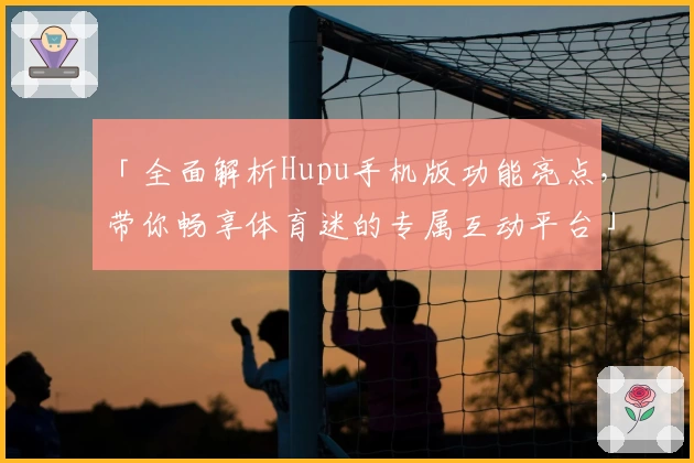 「全面解析Hupu手机版功能亮点，带你畅享体育迷的专属互动平台」