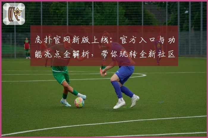 虎扑官网新版上线：官方入口与功能亮点全解析，带你玩转全新社区体验